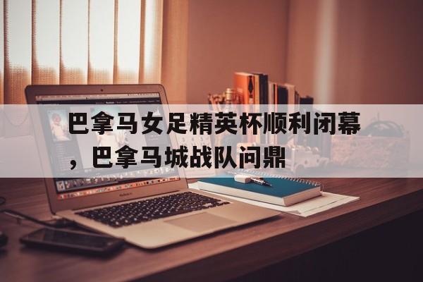 巴拿马女足精英杯顺利闭幕，巴拿马城战队问鼎的简单介绍